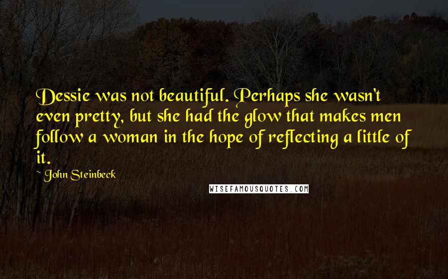 John Steinbeck Quotes: Dessie was not beautiful. Perhaps she wasn't even pretty, but she had the glow that makes men follow a woman in the hope of reflecting a little of it.
