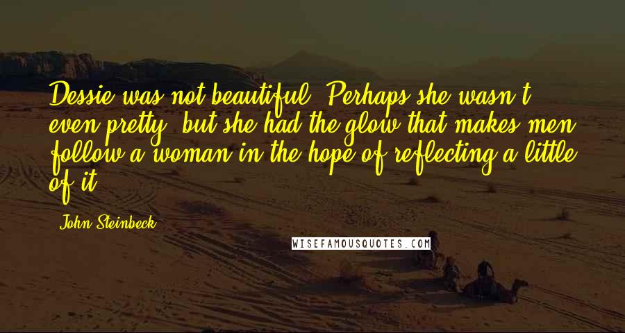 John Steinbeck Quotes: Dessie was not beautiful. Perhaps she wasn't even pretty, but she had the glow that makes men follow a woman in the hope of reflecting a little of it.