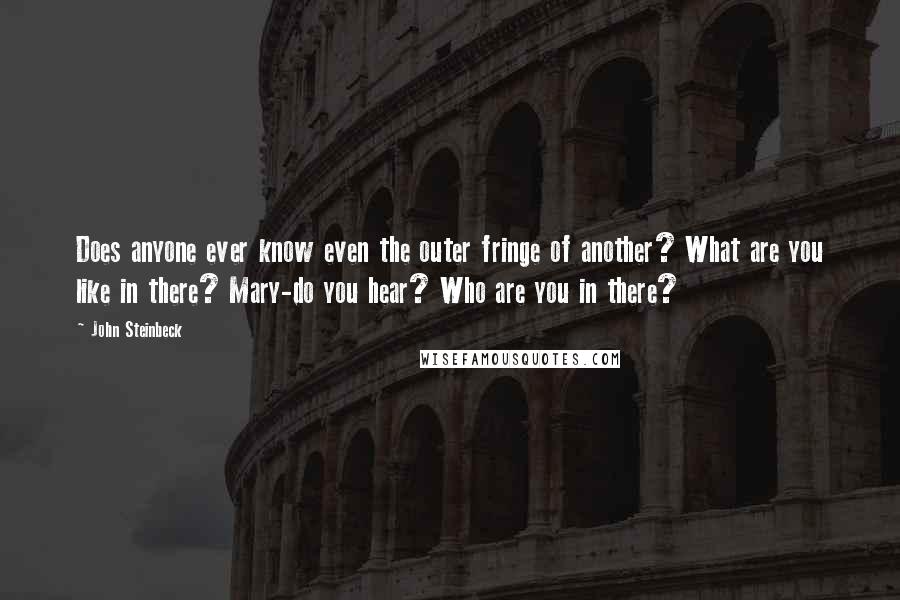 John Steinbeck Quotes: Does anyone ever know even the outer fringe of another? What are you like in there? Mary-do you hear? Who are you in there?