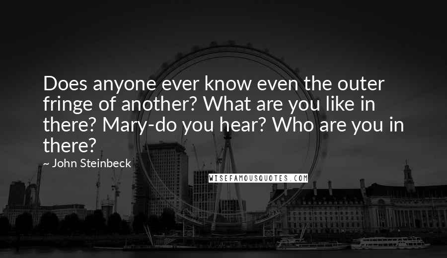 John Steinbeck Quotes: Does anyone ever know even the outer fringe of another? What are you like in there? Mary-do you hear? Who are you in there?