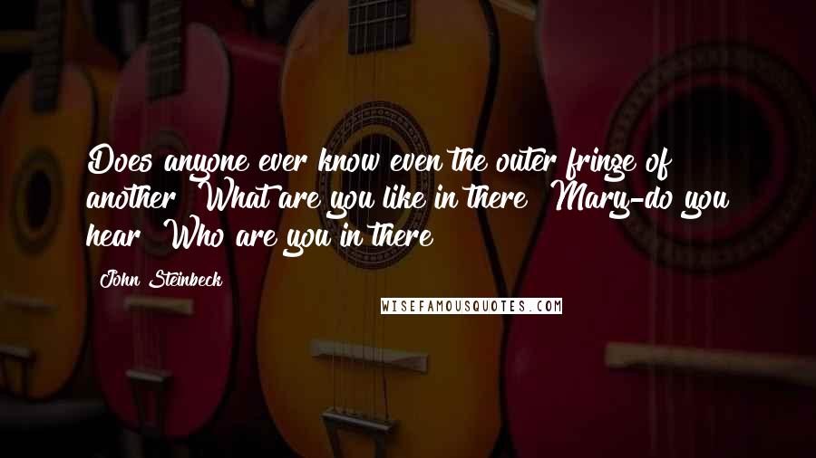 John Steinbeck Quotes: Does anyone ever know even the outer fringe of another? What are you like in there? Mary-do you hear? Who are you in there?