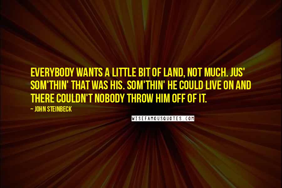 John Steinbeck Quotes: Everybody wants a little bit of land, not much. Jus' som'thin' that was his. Som'thin' he could live on and there couldn't nobody throw him off of it.