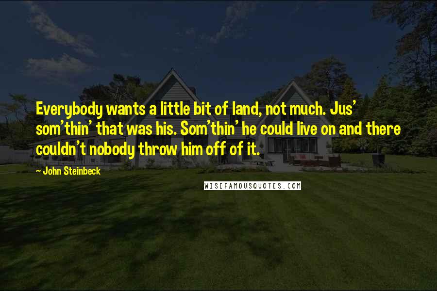 John Steinbeck Quotes: Everybody wants a little bit of land, not much. Jus' som'thin' that was his. Som'thin' he could live on and there couldn't nobody throw him off of it.