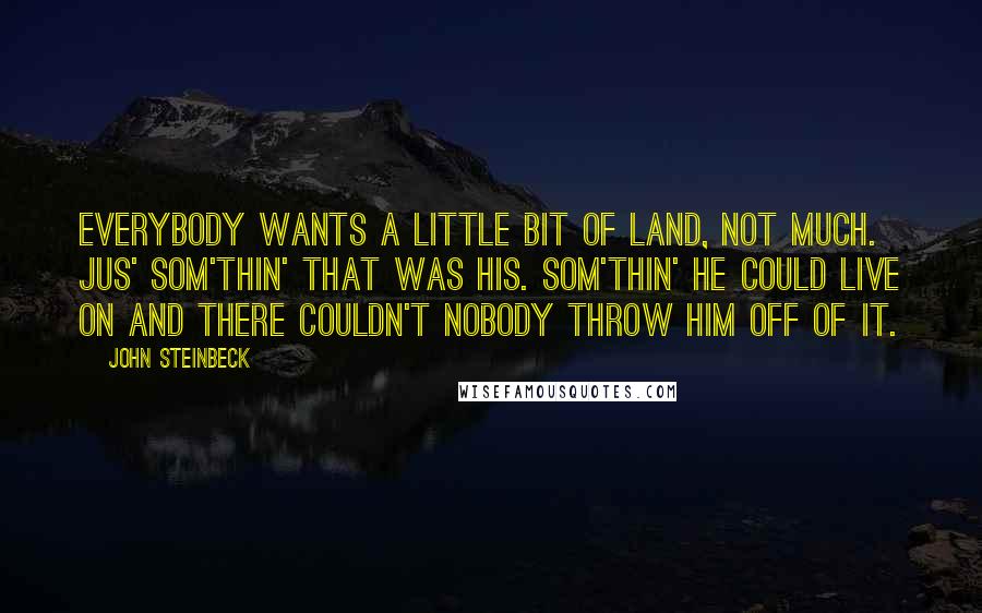 John Steinbeck Quotes: Everybody wants a little bit of land, not much. Jus' som'thin' that was his. Som'thin' he could live on and there couldn't nobody throw him off of it.