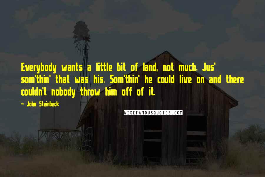 John Steinbeck Quotes: Everybody wants a little bit of land, not much. Jus' som'thin' that was his. Som'thin' he could live on and there couldn't nobody throw him off of it.