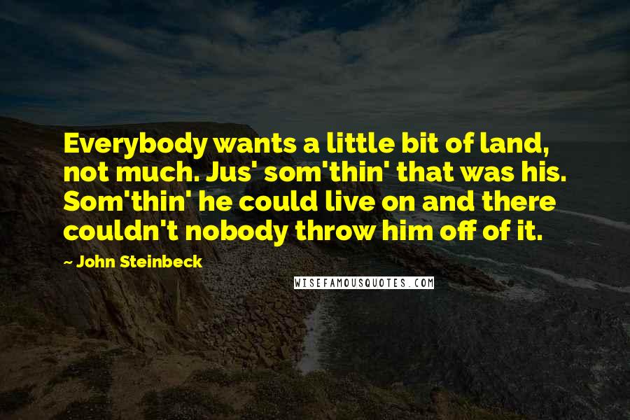 John Steinbeck Quotes: Everybody wants a little bit of land, not much. Jus' som'thin' that was his. Som'thin' he could live on and there couldn't nobody throw him off of it.