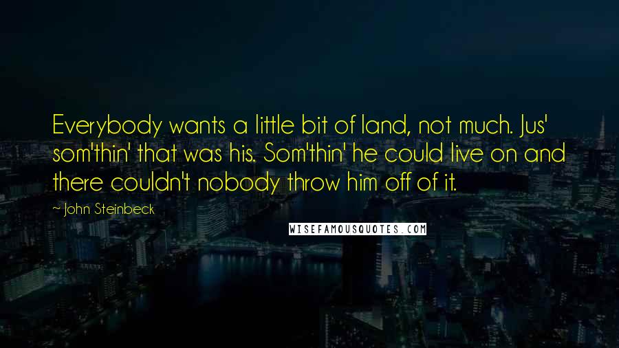John Steinbeck Quotes: Everybody wants a little bit of land, not much. Jus' som'thin' that was his. Som'thin' he could live on and there couldn't nobody throw him off of it.
