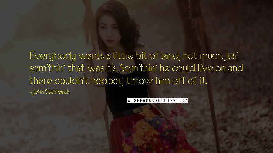 John Steinbeck Quotes: Everybody wants a little bit of land, not much. Jus' som'thin' that was his. Som'thin' he could live on and there couldn't nobody throw him off of it.