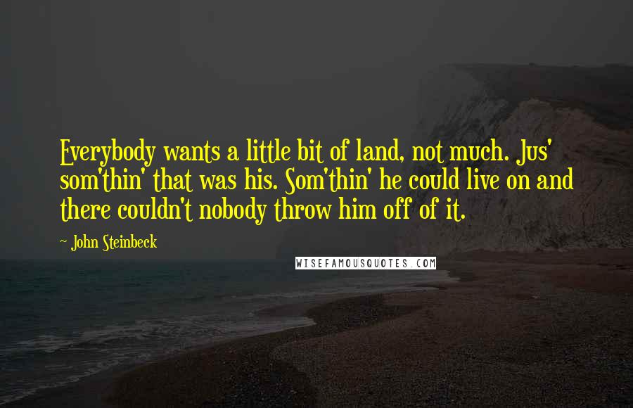 John Steinbeck Quotes: Everybody wants a little bit of land, not much. Jus' som'thin' that was his. Som'thin' he could live on and there couldn't nobody throw him off of it.