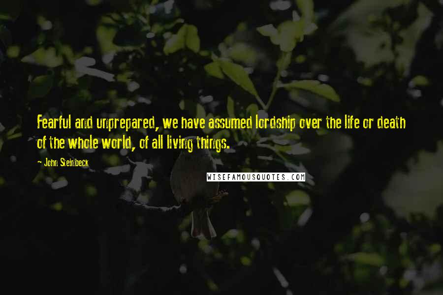 John Steinbeck Quotes: Fearful and unprepared, we have assumed lordship over the life or death of the whole world, of all living things.