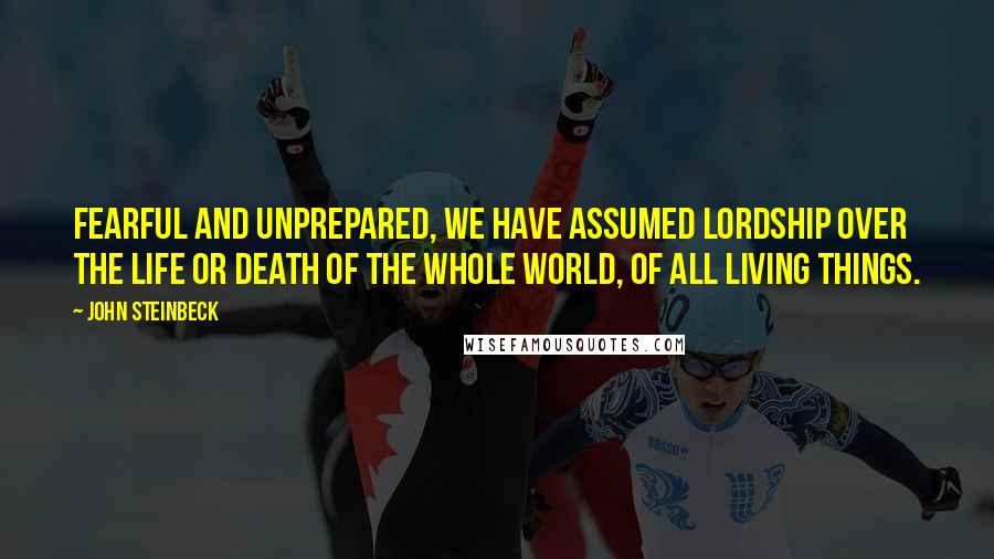 John Steinbeck Quotes: Fearful and unprepared, we have assumed lordship over the life or death of the whole world, of all living things.