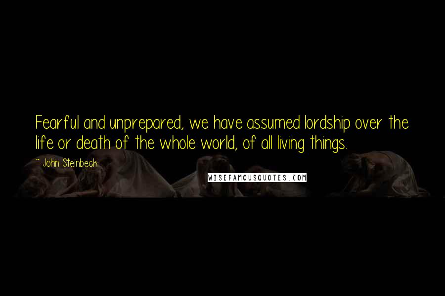 John Steinbeck Quotes: Fearful and unprepared, we have assumed lordship over the life or death of the whole world, of all living things.