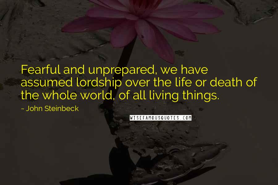 John Steinbeck Quotes: Fearful and unprepared, we have assumed lordship over the life or death of the whole world, of all living things.