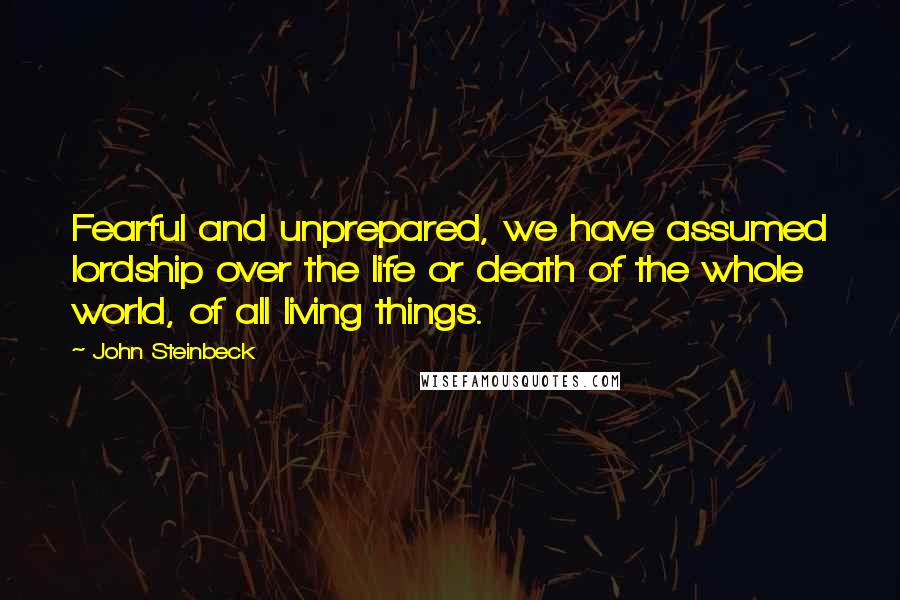 John Steinbeck Quotes: Fearful and unprepared, we have assumed lordship over the life or death of the whole world, of all living things.