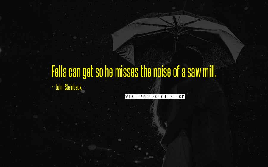 John Steinbeck Quotes: Fella can get so he misses the noise of a saw mill.