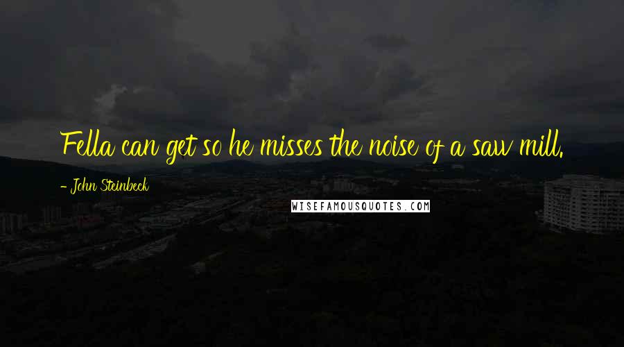 John Steinbeck Quotes: Fella can get so he misses the noise of a saw mill.