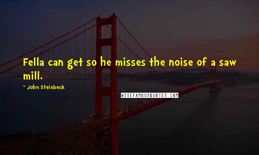 John Steinbeck Quotes: Fella can get so he misses the noise of a saw mill.