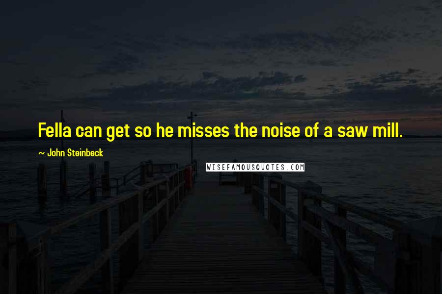 John Steinbeck Quotes: Fella can get so he misses the noise of a saw mill.