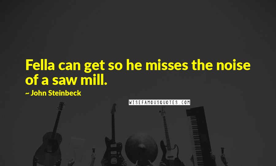 John Steinbeck Quotes: Fella can get so he misses the noise of a saw mill.