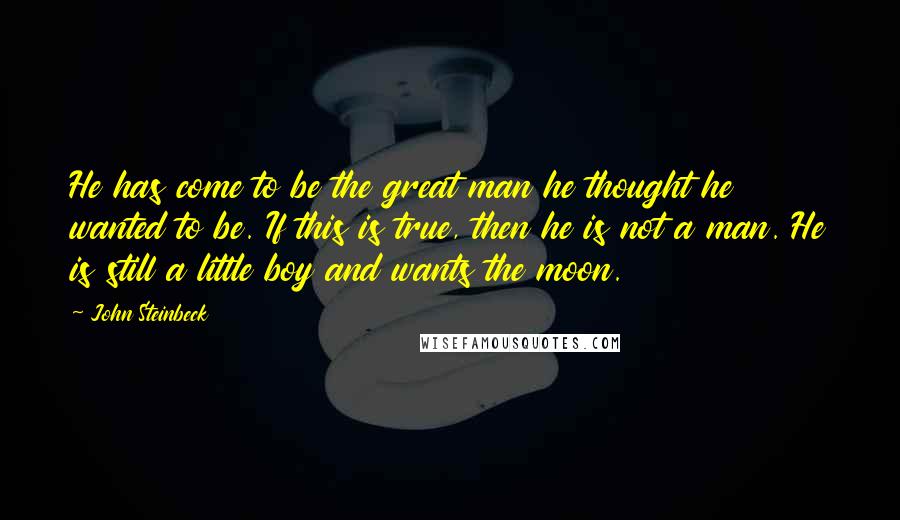 John Steinbeck Quotes: He has come to be the great man he thought he wanted to be. If this is true, then he is not a man. He is still a little boy and wants the moon.