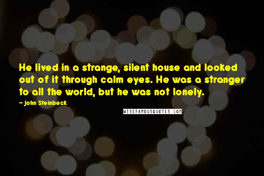 John Steinbeck Quotes: He lived in a strange, silent house and looked out of it through calm eyes. He was a stranger to all the world, but he was not lonely.