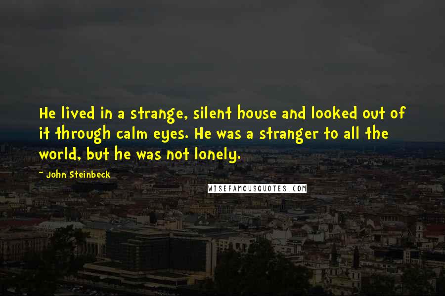 John Steinbeck Quotes: He lived in a strange, silent house and looked out of it through calm eyes. He was a stranger to all the world, but he was not lonely.