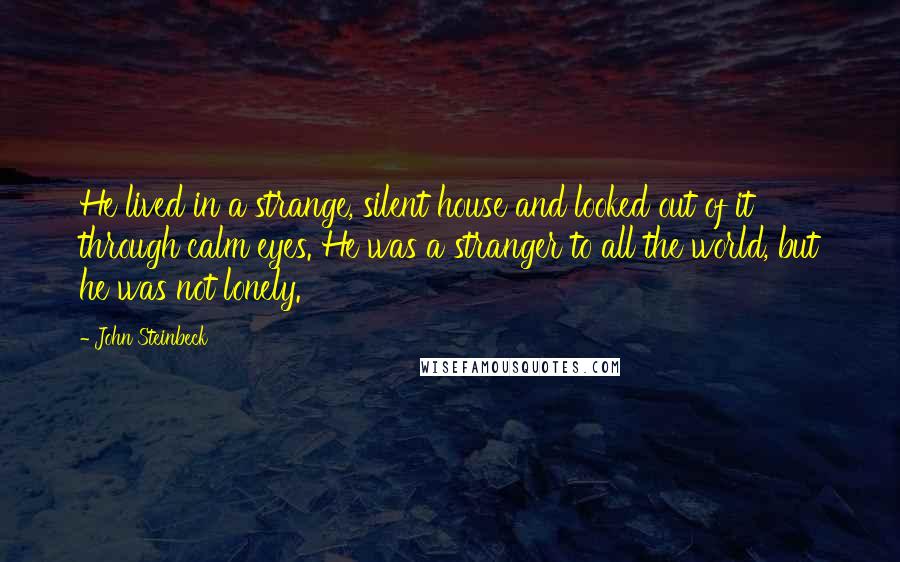 John Steinbeck Quotes: He lived in a strange, silent house and looked out of it through calm eyes. He was a stranger to all the world, but he was not lonely.