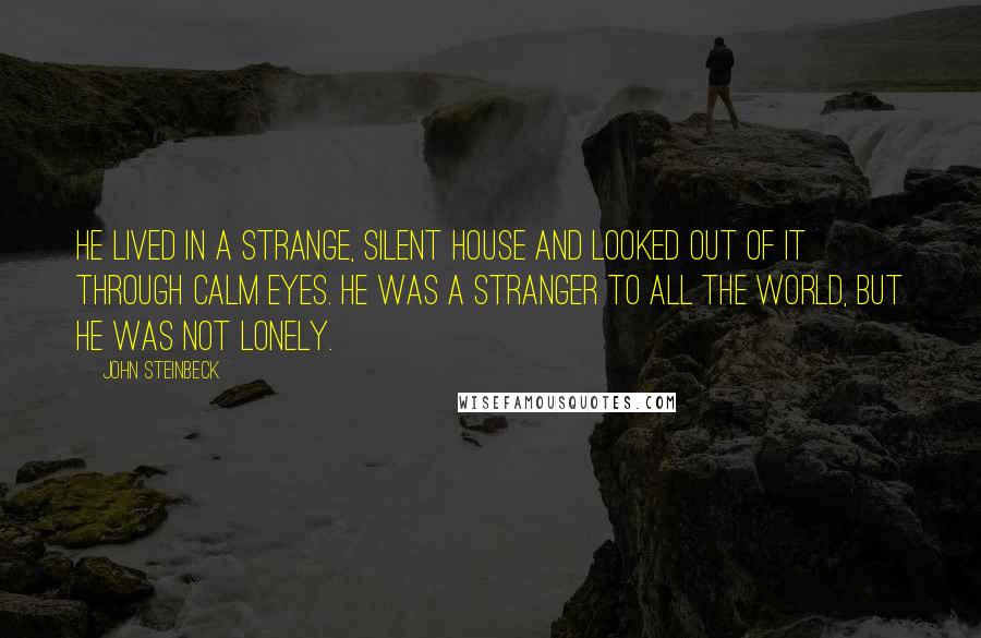 John Steinbeck Quotes: He lived in a strange, silent house and looked out of it through calm eyes. He was a stranger to all the world, but he was not lonely.