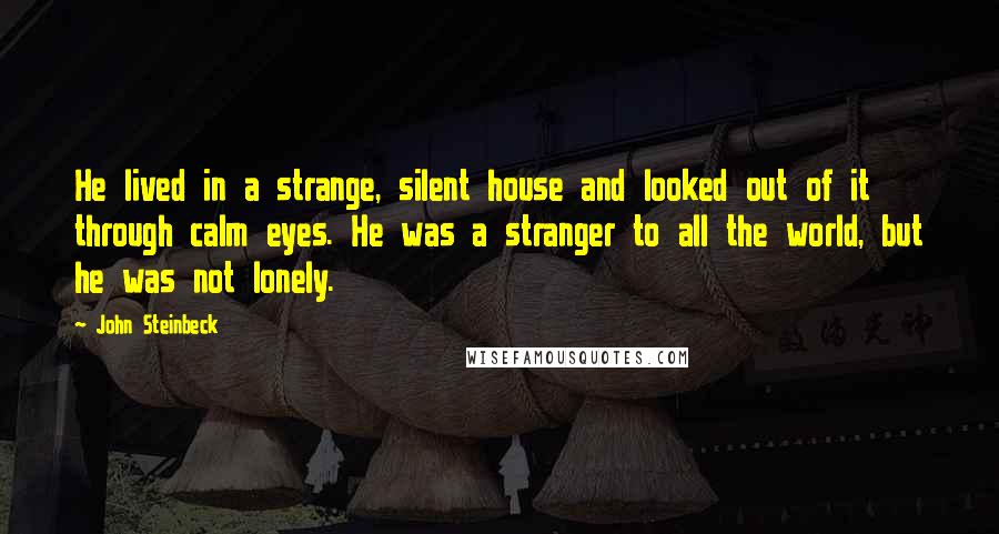 John Steinbeck Quotes: He lived in a strange, silent house and looked out of it through calm eyes. He was a stranger to all the world, but he was not lonely.