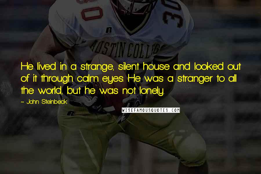 John Steinbeck Quotes: He lived in a strange, silent house and looked out of it through calm eyes. He was a stranger to all the world, but he was not lonely.