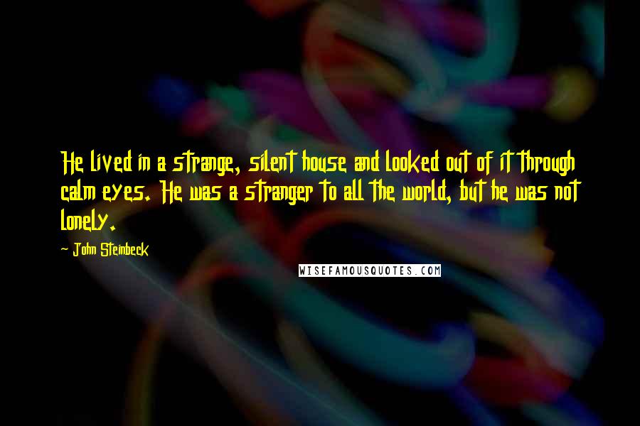 John Steinbeck Quotes: He lived in a strange, silent house and looked out of it through calm eyes. He was a stranger to all the world, but he was not lonely.