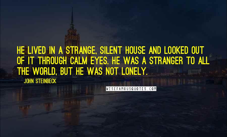 John Steinbeck Quotes: He lived in a strange, silent house and looked out of it through calm eyes. He was a stranger to all the world, but he was not lonely.