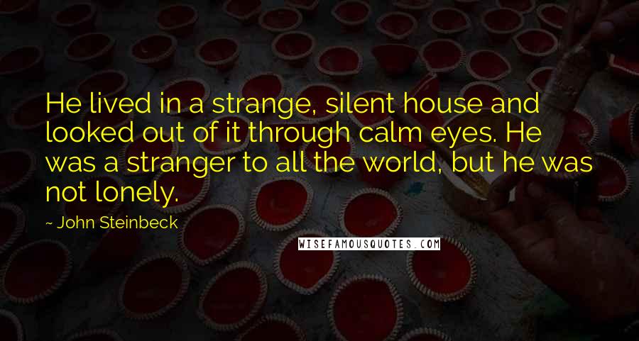 John Steinbeck Quotes: He lived in a strange, silent house and looked out of it through calm eyes. He was a stranger to all the world, but he was not lonely.