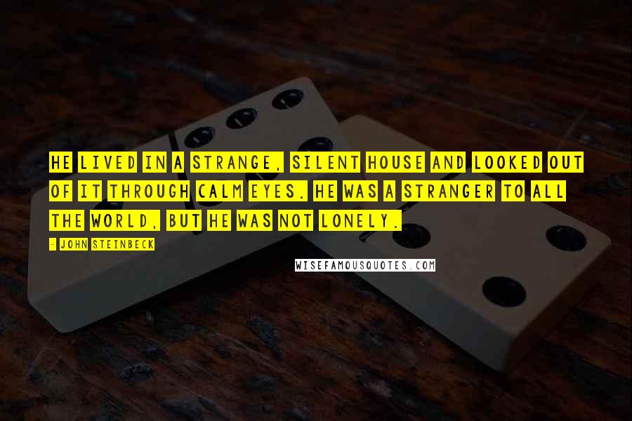 John Steinbeck Quotes: He lived in a strange, silent house and looked out of it through calm eyes. He was a stranger to all the world, but he was not lonely.