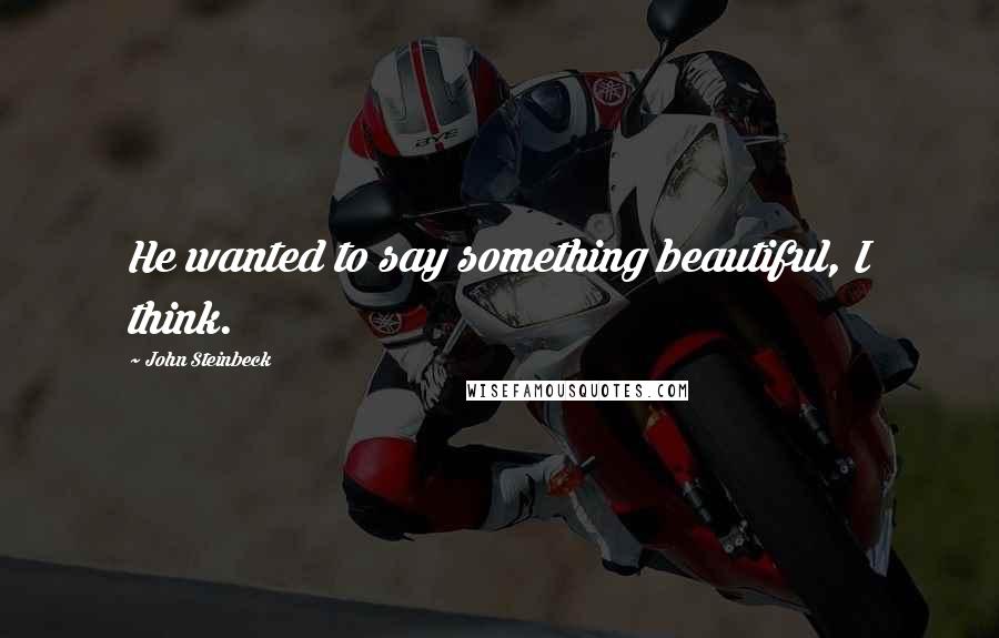 John Steinbeck Quotes: He wanted to say something beautiful, I think.