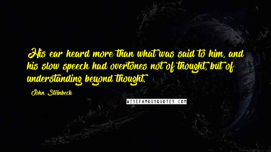 John Steinbeck Quotes: His ear heard more than what was said to him, and his slow speech had overtones not of thought, but of understanding beyond thought.