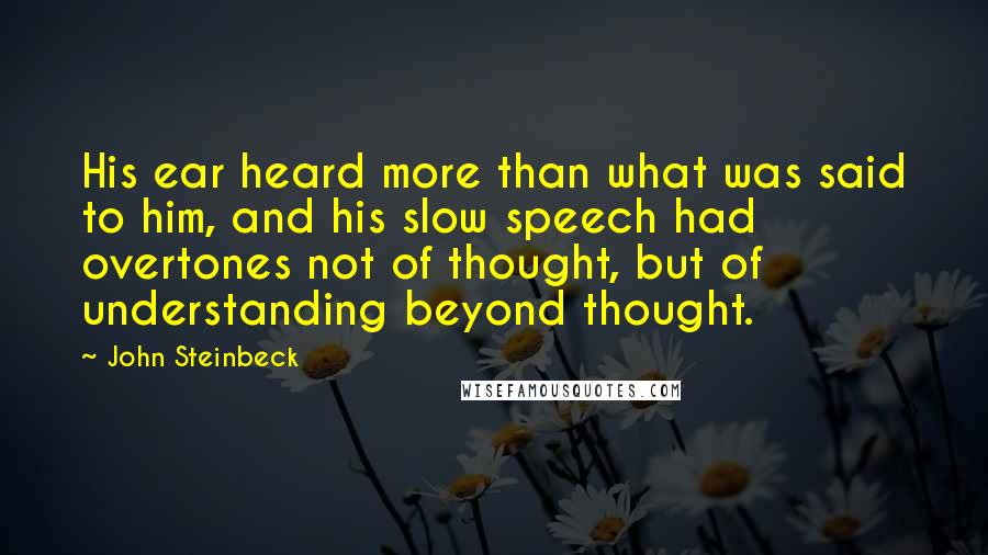 John Steinbeck Quotes: His ear heard more than what was said to him, and his slow speech had overtones not of thought, but of understanding beyond thought.