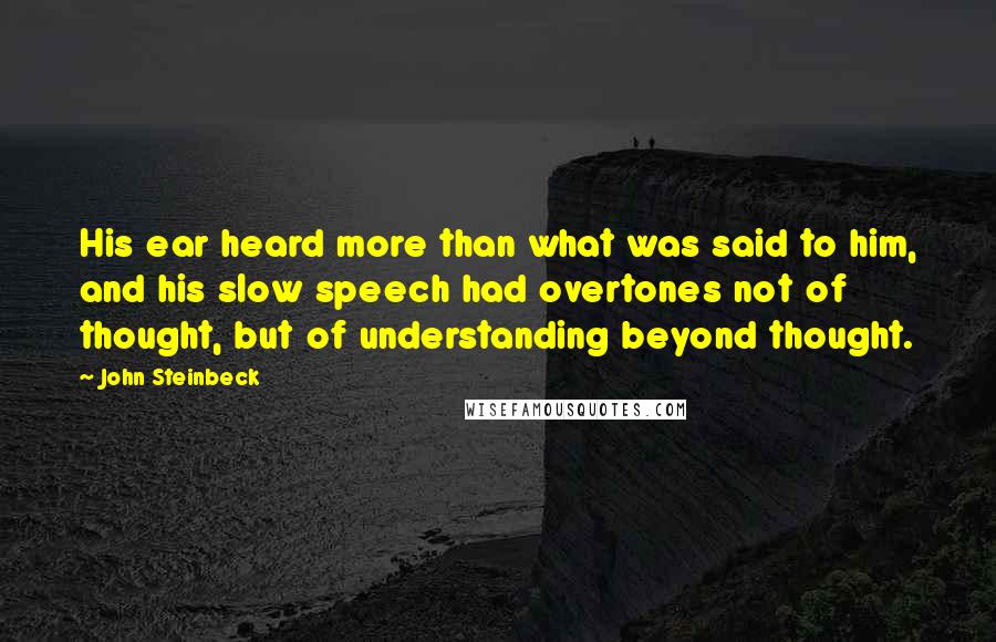 John Steinbeck Quotes: His ear heard more than what was said to him, and his slow speech had overtones not of thought, but of understanding beyond thought.