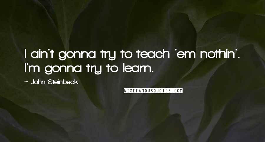 John Steinbeck Quotes: I ain't gonna try to teach 'em nothin'. I'm gonna try to learn.