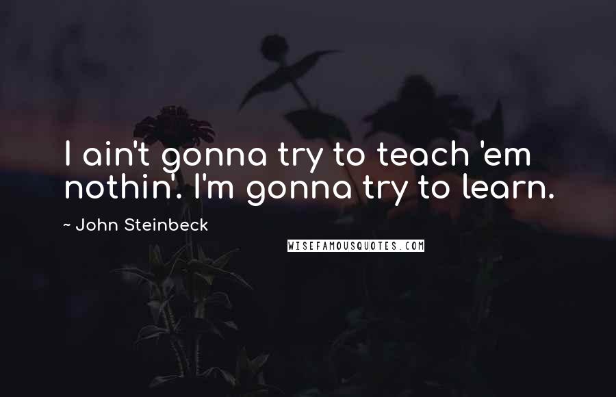 John Steinbeck Quotes: I ain't gonna try to teach 'em nothin'. I'm gonna try to learn.