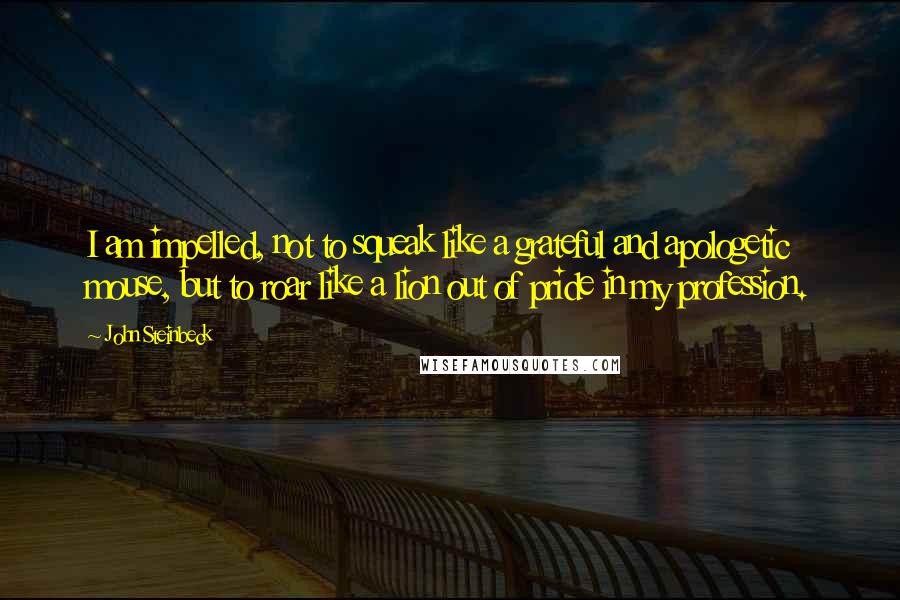 John Steinbeck Quotes: I am impelled, not to squeak like a grateful and apologetic mouse, but to roar like a lion out of pride in my profession.