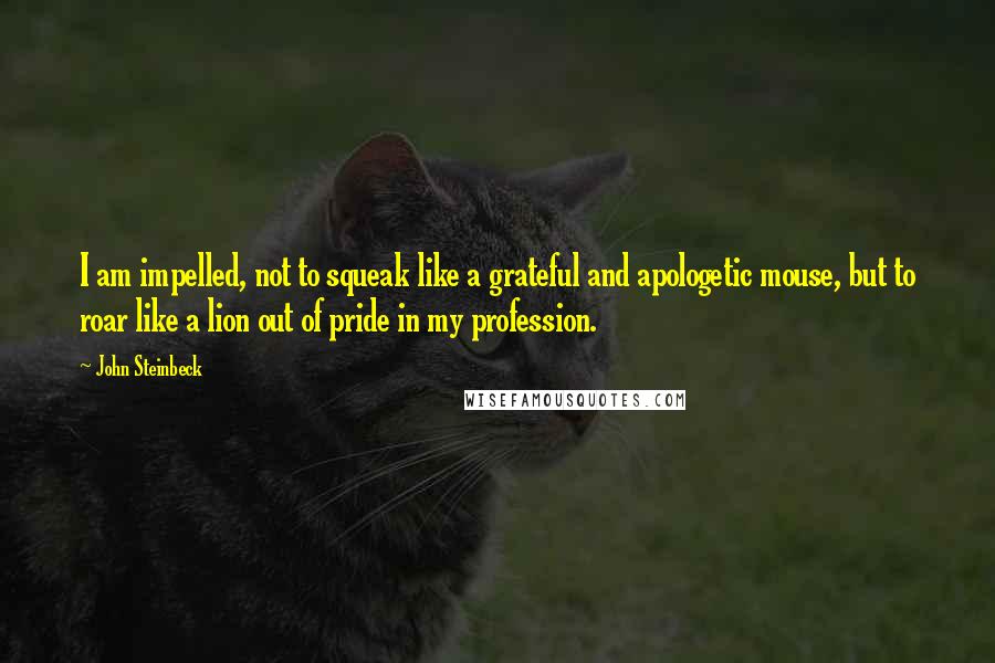 John Steinbeck Quotes: I am impelled, not to squeak like a grateful and apologetic mouse, but to roar like a lion out of pride in my profession.