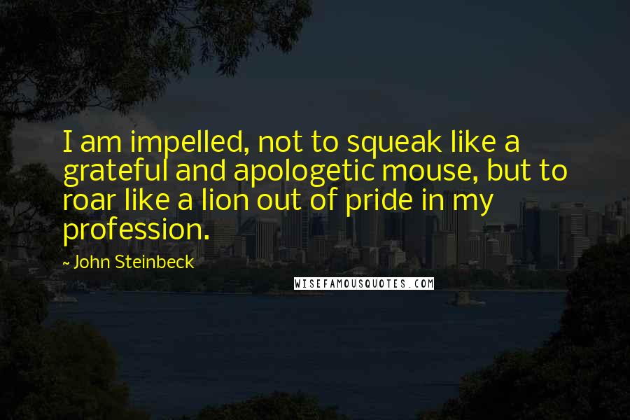 John Steinbeck Quotes: I am impelled, not to squeak like a grateful and apologetic mouse, but to roar like a lion out of pride in my profession.