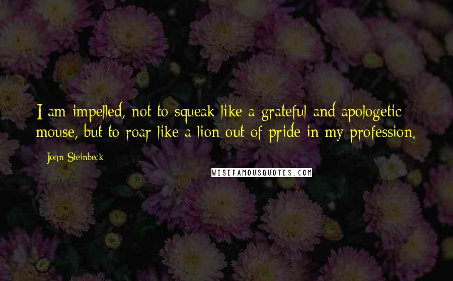 John Steinbeck Quotes: I am impelled, not to squeak like a grateful and apologetic mouse, but to roar like a lion out of pride in my profession.