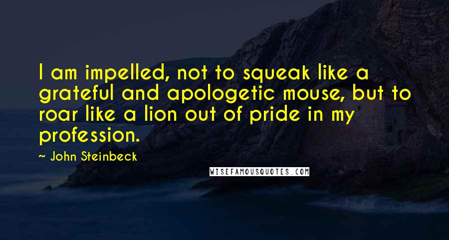 John Steinbeck Quotes: I am impelled, not to squeak like a grateful and apologetic mouse, but to roar like a lion out of pride in my profession.