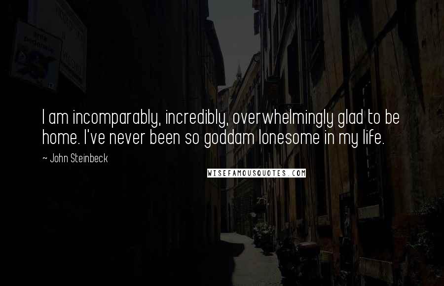 John Steinbeck Quotes: I am incomparably, incredibly, overwhelmingly glad to be home. I've never been so goddam lonesome in my life.