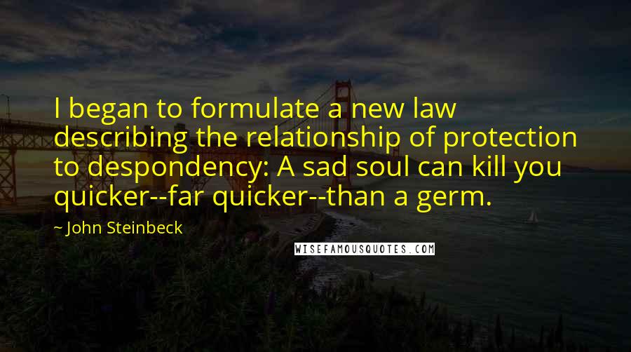 John Steinbeck Quotes: I began to formulate a new law describing the relationship of protection to despondency: A sad soul can kill you quicker--far quicker--than a germ.