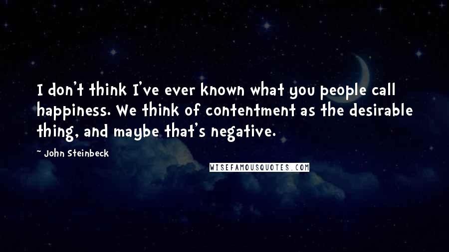 John Steinbeck Quotes: I don't think I've ever known what you people call happiness. We think of contentment as the desirable thing, and maybe that's negative.
