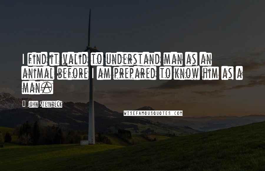 John Steinbeck Quotes: I find it valid to understand man as an animal before I am prepared to know him as a man.