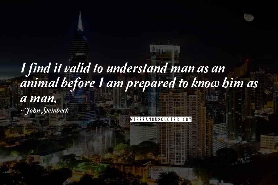 John Steinbeck Quotes: I find it valid to understand man as an animal before I am prepared to know him as a man.